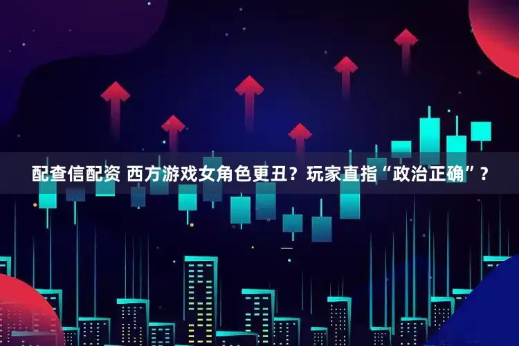 配查信配资 西方游戏女角色更丑？玩家直指“政治正确”？