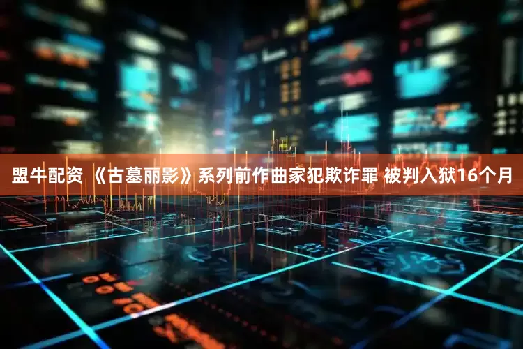 盟牛配资 《古墓丽影》系列前作曲家犯欺诈罪 被判入狱16个月