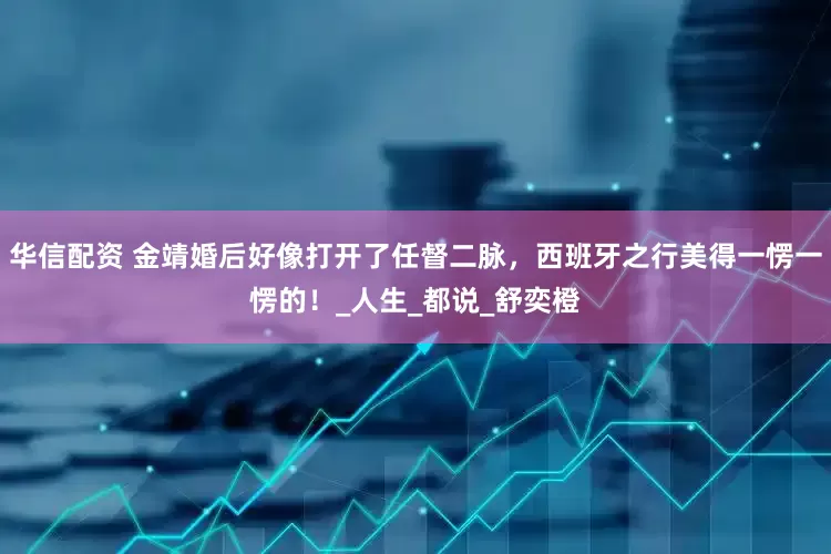华信配资 金靖婚后好像打开了任督二脉，西班牙之行美得一愣一愣的！_人生_都说_舒奕橙
