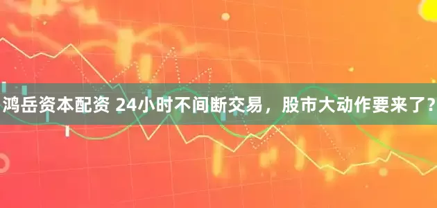 鸿岳资本配资 24小时不间断交易，股市大动作要来了？