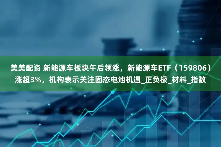 美美配资 新能源车板块午后领涨，新能源车ETF（159806）涨超3%，机构表示关注固态电池机遇_正负极_材料_指数