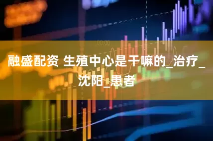 融盛配资 生殖中心是干嘛的_治疗_沈阳_患者