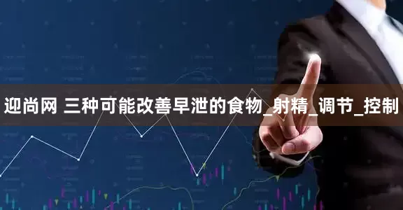 迎尚网 三种可能改善早泄的食物_射精_调节_控制