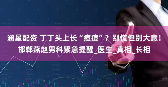 涵星配资 丁丁头上长“痘痘”？别慌但别大意！邯郸燕赵男科紧急提醒_医生_真相_长相