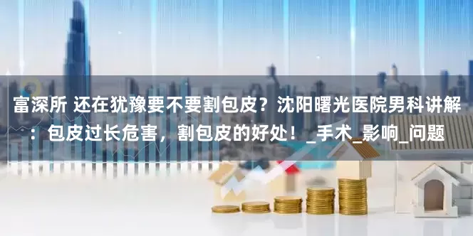 富深所 还在犹豫要不要割包皮？沈阳曙光医院男科讲解：包皮过长危害，割包皮的好处！_手术_影响_问题