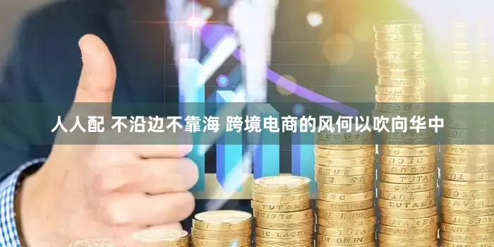 人人配 不沿边不靠海 跨境电商的风何以吹向华中
