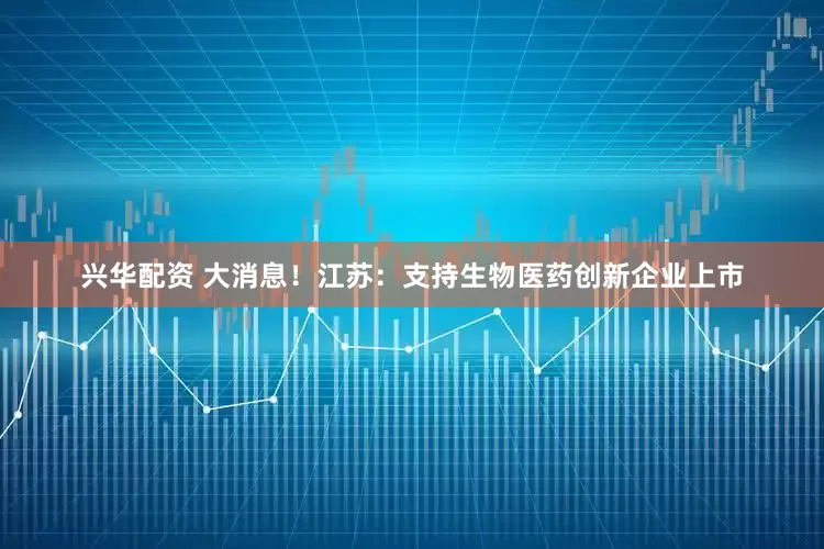 兴华配资 大消息！江苏：支持生物医药创新企业上市