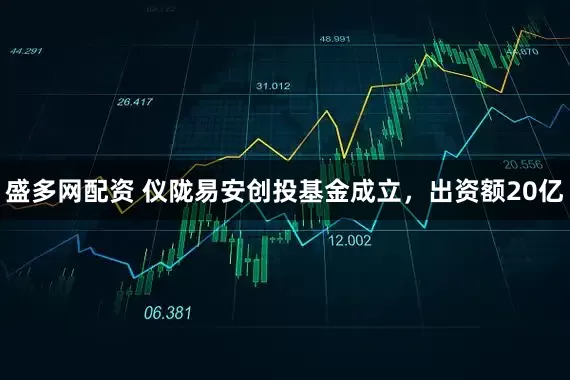 盛多网配资 仪陇易安创投基金成立，出资额20亿