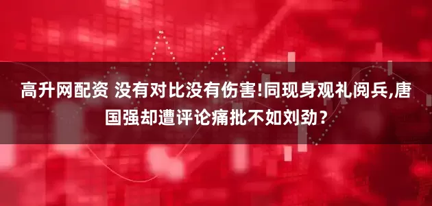 高升网配资 没有对比没有伤害!同现身观礼阅兵,唐国强却遭评论痛批不如刘劲？