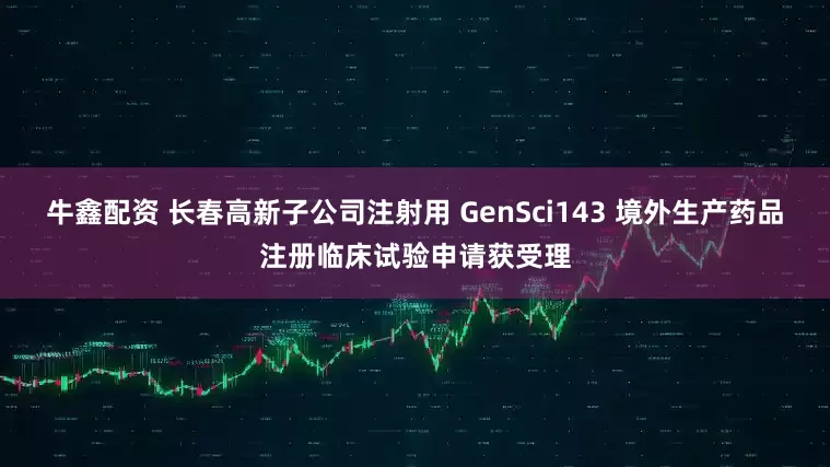 牛鑫配资 长春高新子公司注射用 GenSci143 境外生产药品注册临床试验申请获受理