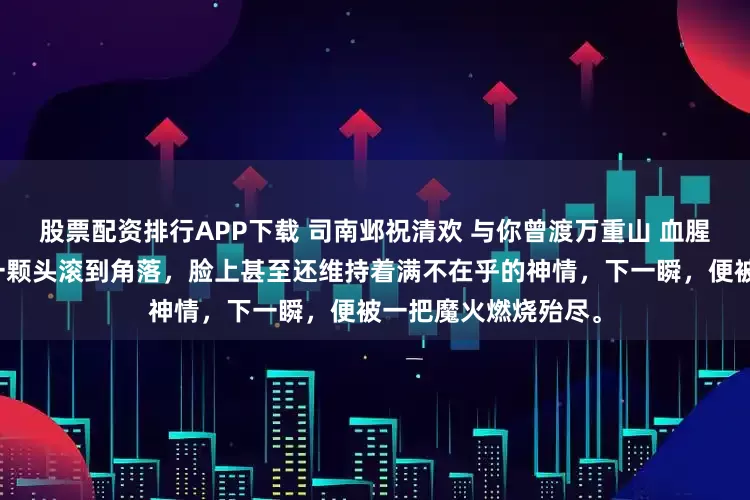 股票配资排行APP下载 司南邺祝清欢 与你曾渡万重山 血腥气在房间内炸开。一颗头滚到角落，脸上甚至还维持着满不在乎的神情，下一瞬，便被一把魔火燃烧殆尽。
