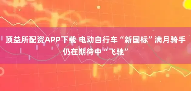 顶益所配资APP下载 电动自行车“新国标”满月骑手仍在期待中“飞驰”
